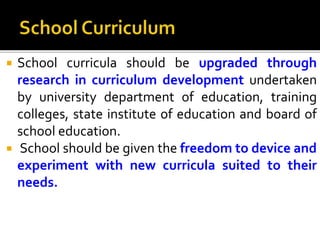  School curricula should be upgraded through
research in curriculum development undertaken
by university department of education, training
colleges, state institute of education and board of
school education.
 School should be given the freedom to device and
experiment with new curricula suited to their
needs.
 