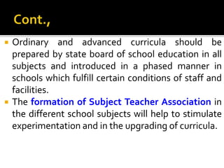  Ordinary and advanced curricula should be
prepared by state board of school education in all
subjects and introduced in a phased manner in
schools which fulfill certain conditions of staff and
facilities.
 The formation of Subject Teacher Association in
the different school subjects will help to stimulate
experimentation and in the upgrading of curricula.
 