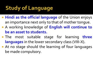  Hindi as the official language of the Union enjoys
an importance next only to that of mother tongue.
 A working knowledge of English will continue to
be an asset to students.
 The most suitable stage for learning three
languages in the lower secondary class (VIII-X).
 At no stage should the learning of four languages
be made compulsory.
 