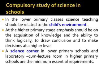  In the lower primary classes science teaching
should be related to the child’s environment .
 At the higher primary stage emphasis should be on
the acquisition of knowledge and the ability to
think logically, to draw conclusion and to make
decisions at a higher level
 A science corner in lower primary schools and
laboratory –cum-lecture room in higher primary
schools are the minimum essential requirements.
 