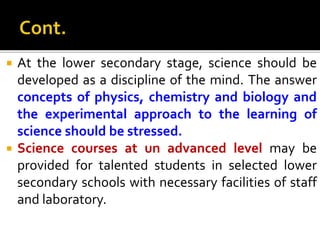  At the lower secondary stage, science should be
developed as a discipline of the mind. The answer
concepts of physics, chemistry and biology and
the experimental approach to the learning of
science should be stressed.
 Science courses at un advanced level may be
provided for talented students in selected lower
secondary schools with necessary facilities of staff
and laboratory.
 