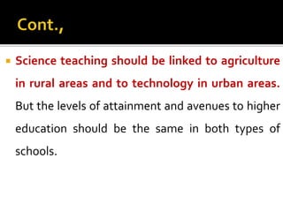  Science teaching should be linked to agriculture
in rural areas and to technology in urban areas.
But the levels of attainment and avenues to higher
education should be the same in both types of
schools.
 