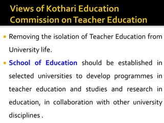  Removing the isolation of Teacher Education from
University life.
 School of Education should be established in
selected universities to develop programmes in
teacher education and studies and research in
education, in collaboration with other university
disciplines .
 