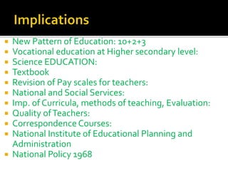  New Pattern of Education: 10+2+3
 Vocational education at Higher secondary level:
 Science EDUCATION:
 Textbook
 Revision of Pay scales for teachers:
 National and Social Services:
 Imp. of Curricula, methods of teaching, Evaluation:
 Quality ofTeachers:
 Correspondence Courses:
 National Institute of Educational Planning and
Administration
 National Policy 1968
 