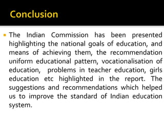  The Indian Commission has been presented
highlighting the national goals of education, and
means of achieving them, the recommendation
uniform educational pattern, vocationalisation of
education, problems in teacher education, girls
education etc highlighted in the report. The
suggestions and recommendations which helped
us to improve the standard of Indian education
system.
 