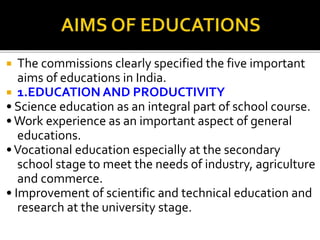  The commissions clearly specified the five important
aims of educations in India.
 1.EDUCATION AND PRODUCTIVITY
• Science education as an integral part of school course.
•Work experience as an important aspect of general
educations.
•Vocational education especially at the secondary
school stage to meet the needs of industry, agriculture
and commerce.
• Improvement of scientific and technical education and
research at the university stage.
 