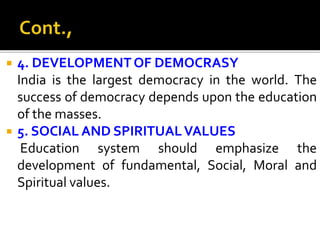  4. DEVELOPMENTOF DEMOCRASY
India is the largest democracy in the world. The
success of democracy depends upon the education
of the masses.
 5. SOCIAL AND SPIRITUALVALUES
Education system should emphasize the
development of fundamental, Social, Moral and
Spiritual values.
 
