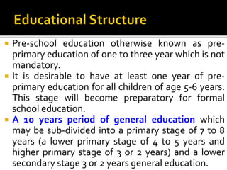  Pre-school education otherwise known as pre-
primary education of one to three year which is not
mandatory.
 It is desirable to have at least one year of pre-
primary education for all children of age 5-6 years.
This stage will become preparatory for formal
school education.
 A 10 years period of general education which
may be sub-divided into a primary stage of 7 to 8
years (a lower primary stage of 4 to 5 years and
higher primary stage of 3 or 2 years) and a lower
secondary stage 3 or 2 years general education.
 