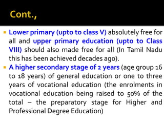  Lower primary (upto to class V) absolutely free for
all and upper primary education (upto to Class
VIII) should also made free for all (In Tamil Nadu
this has been achieved decades ago).
 A higher secondary stage of 2 years (age group 16
to 18 years) of general education or one to three
years of vocational education (the enrolments in
vocational education being raised to 50% of the
total – the preparatory stage for Higher and
Professional Degree Education)
 