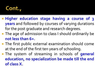  Higher education stage having a course of 3
years and followed by courses of varying durations
for the post graduate and research degrees.
 The age of admission to class I should ordinarily be
not less than 6+.
 The first public external examination should come
at the end of the first ten years of schooling.
 The system of streaming in schools of general
education, no specialization be made till the end
of class X.
 