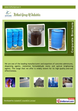 We are one of the leading manufacturers and exporters of concrete admixtures,
dispersing agents, melamine formaldehyde resins and optical brightening
agents. The range that we offer is widely known for its high quality and cost
effectiveness.
 