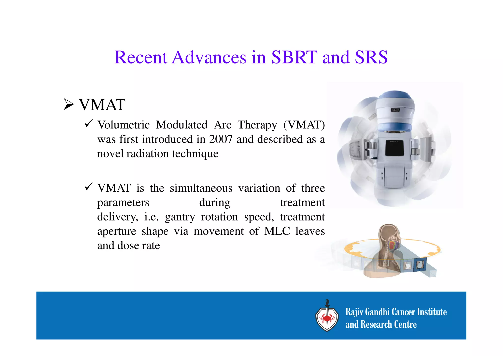 Recent Advances in SBRT and SRS 
VMAT 
 Volumetric Modulated Arc Therapy (VMAT) 
was first introduced in 2007 and described as a 
novel radiation technique 
 VMAT is the simultaneous variation of three 
parameters during treatment 
delivery, i.e. gantry rotation speed, treatment 
aperture shape via movement of MLC leaves 
and dose rate 
 