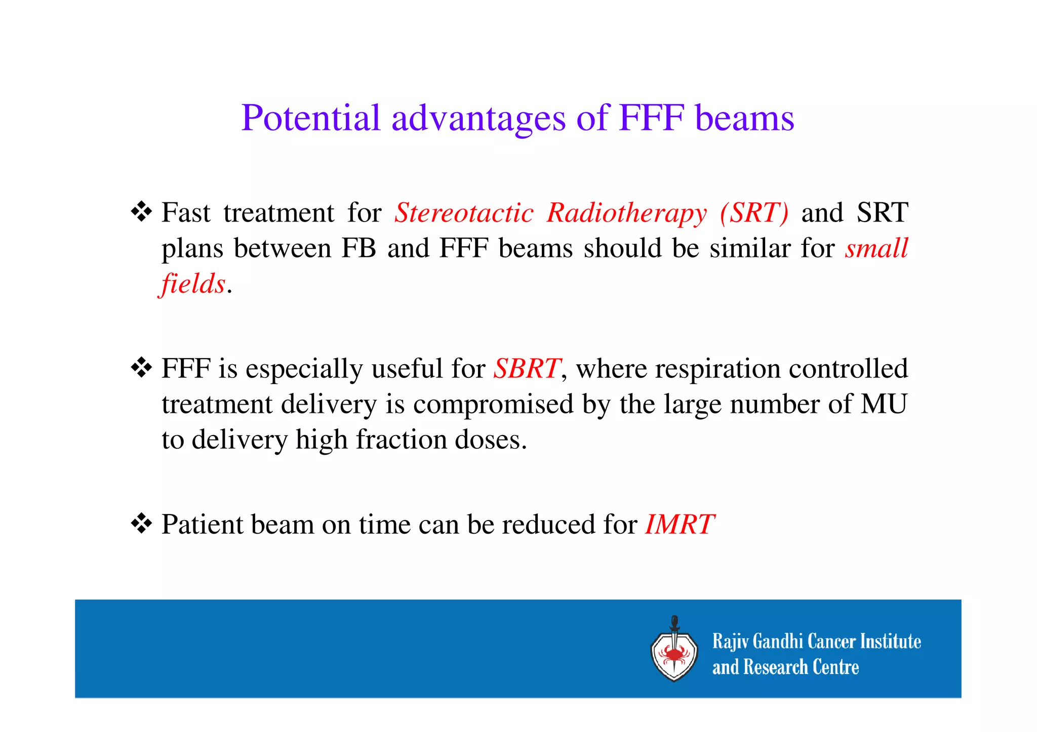 Potential advantages of FFF beams 
 Fast treatment for Stereotactic Radiotherapy (SRT) and SRT 
plans between FB and FFF beams should be similar for small 
fields. 
 FFF is especially useful for SBRT, where respiration controlled 
treatment delivery is compromised by the large number of MU 
to delivery high fraction doses. 
 Patient beam on time can be reduced for IMRT 
 