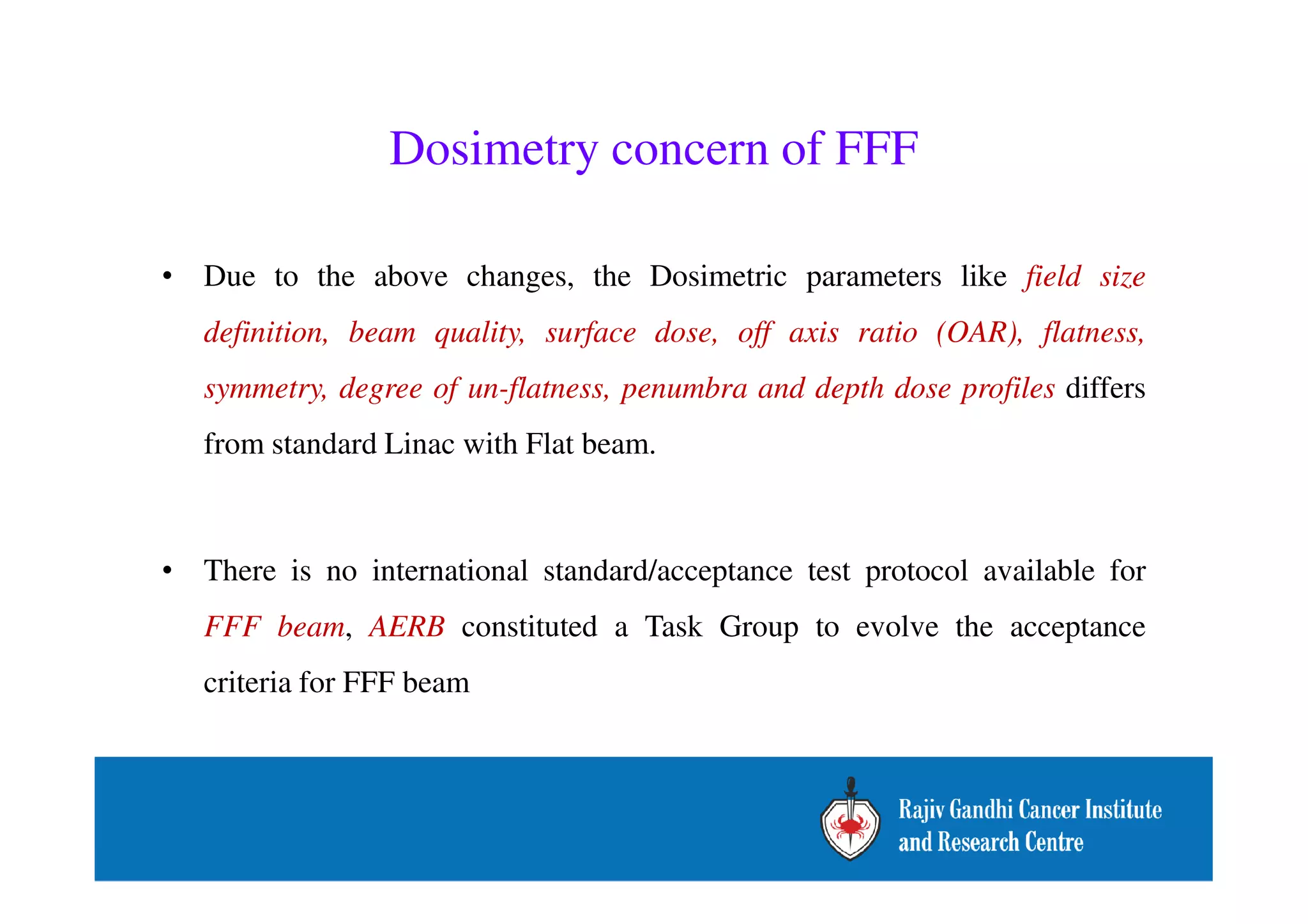 Dosimetry concern of FFF 
• Due to the above changes, the Dosimetric parameters like field size 
definition, beam quality, surface dose, off axis ratio (OAR), flatness, 
symmetry, degree of un-flatness, penumbra and depth dose profiles differs 
from standard Linac with Flat beam. 
• There is no international standard/acceptance test protocol available for 
FFF beam, AERB constituted a Task Group to evolve the acceptance 
criteria for FFF beam 
 