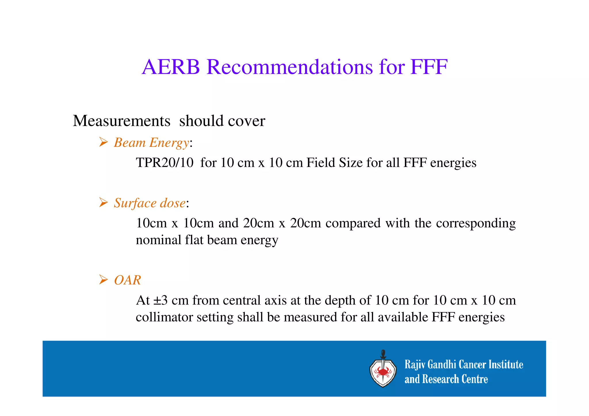 AERB Recommendations for FFF 
Measurements should cover 
 Beam Energy: 
TPR20/10 for 10 cm x 10 cm Field Size for all FFF energies 
 Surface dose: 
10cm x 10cm and 20cm x 20cm compared with the corresponding 
nominal flat beam energy 
 OAR 
At ±3 cm from central axis at the depth of 10 cm for 10 cm x 10 cm 
collimator setting shall be measured for all available FFF energies 
– 
• 
 