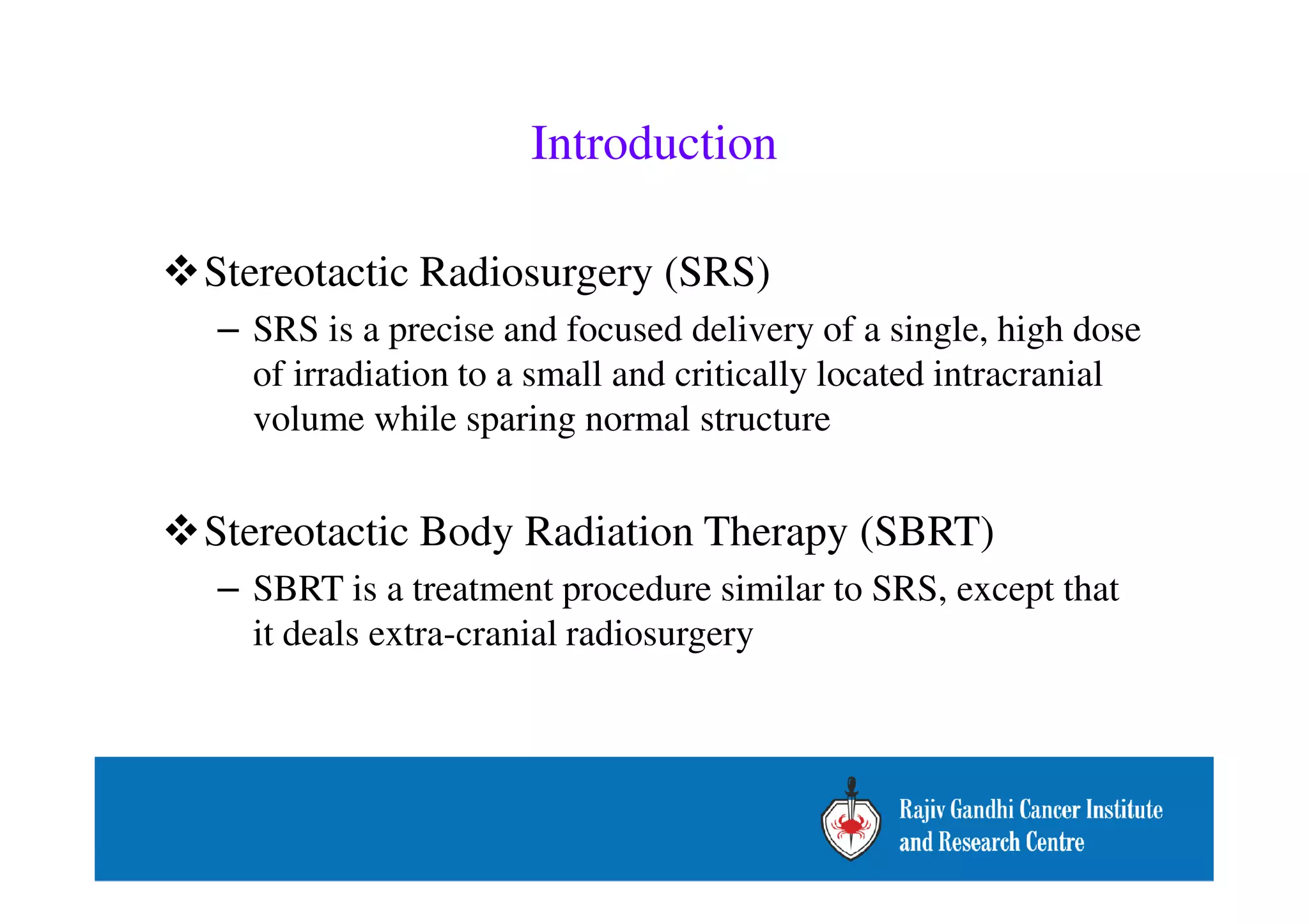Introduction 
Stereotactic Radiosurgery (SRS) 
– SRS is a precise and focused delivery of a single, high dose 
of irradiation to a small and critically located intracranial 
volume while sparing normal structure 
Stereotactic Body Radiation Therapy (SBRT) 
– SBRT is a treatment procedure similar to SRS, except that 
it deals extra-cranial radiosurgery 
 