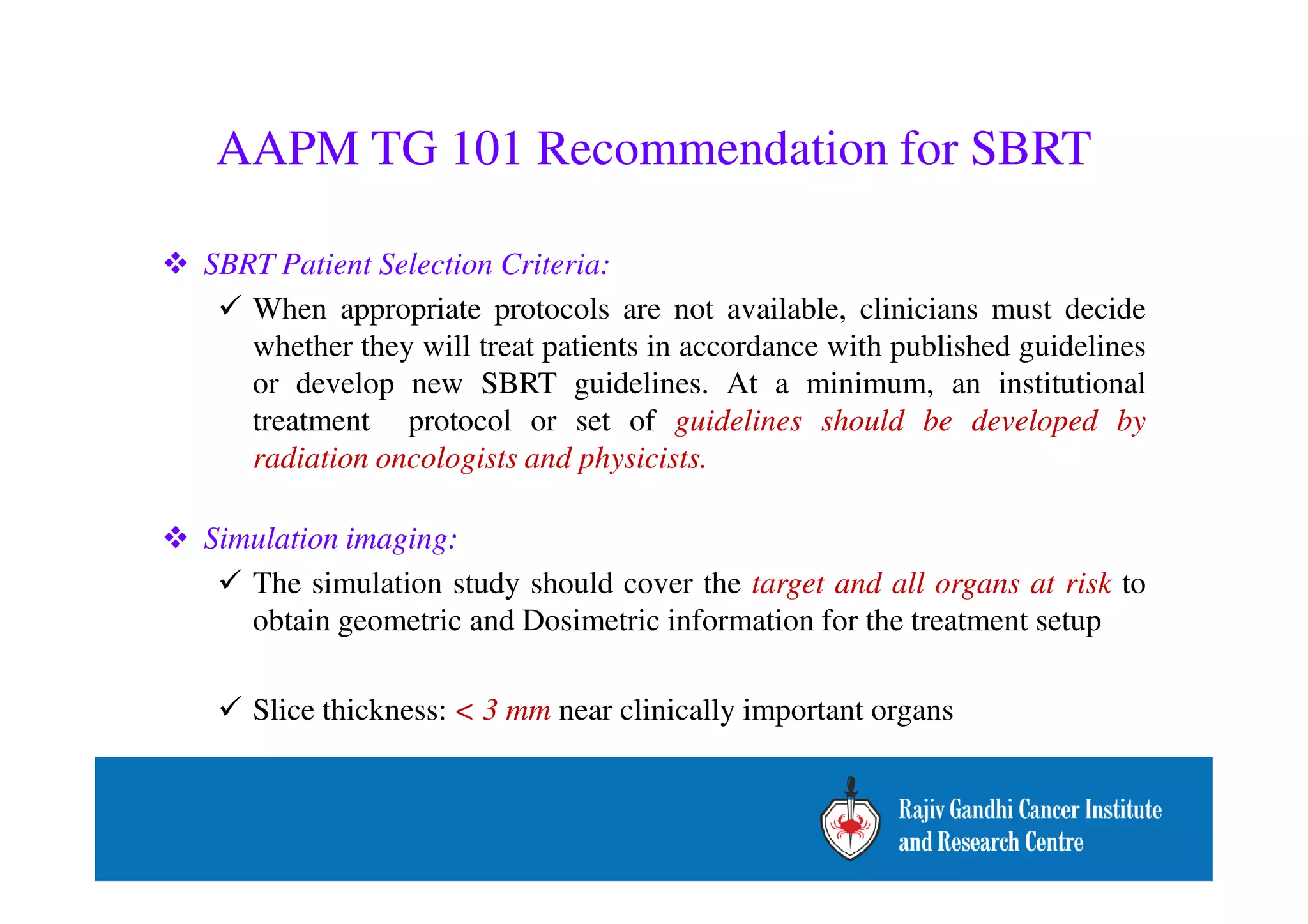 AAPM TG 101 Recommendation for SBRT 
 SBRT Patient Selection Criteria: 
 When appropriate protocols are not available, clinicians must decide 
whether they will treat patients in accordance with published guidelines 
or develop new SBRT guidelines. At a minimum, an institutional 
treatment protocol or set of guidelines should be developed by 
radiation oncologists and physicists. 
 Simulation imaging: 
 The simulation study should cover the target and all organs at risk to 
obtain geometric and Dosimetric information for the treatment setup 
 Slice thickness:  3 mm near clinically important organs 
 