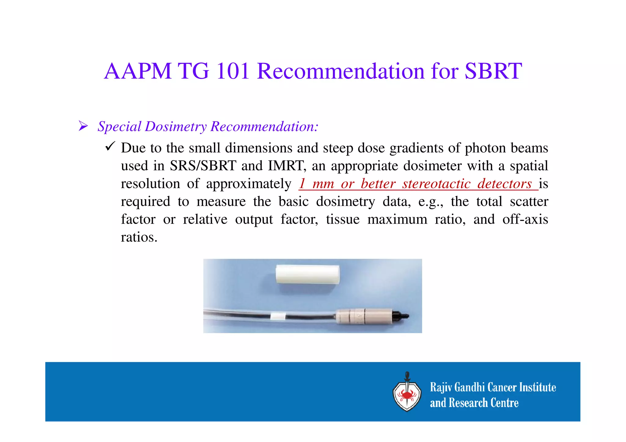 AAPM TG 101 Recommendation for SBRT 
 Special Dosimetry Recommendation: 
 Due to the small dimensions and steep dose gradients of photon beams 
used in SRS/SBRT and IMRT, an appropriate dosimeter with a spatial 
resolution of approximately 1 mm or better stereotactic detectors is 
required to measure the basic dosimetry data, e.g., the total scatter 
factor or relative output factor, tissue maximum ratio, and off-axis 
ratios. 
 