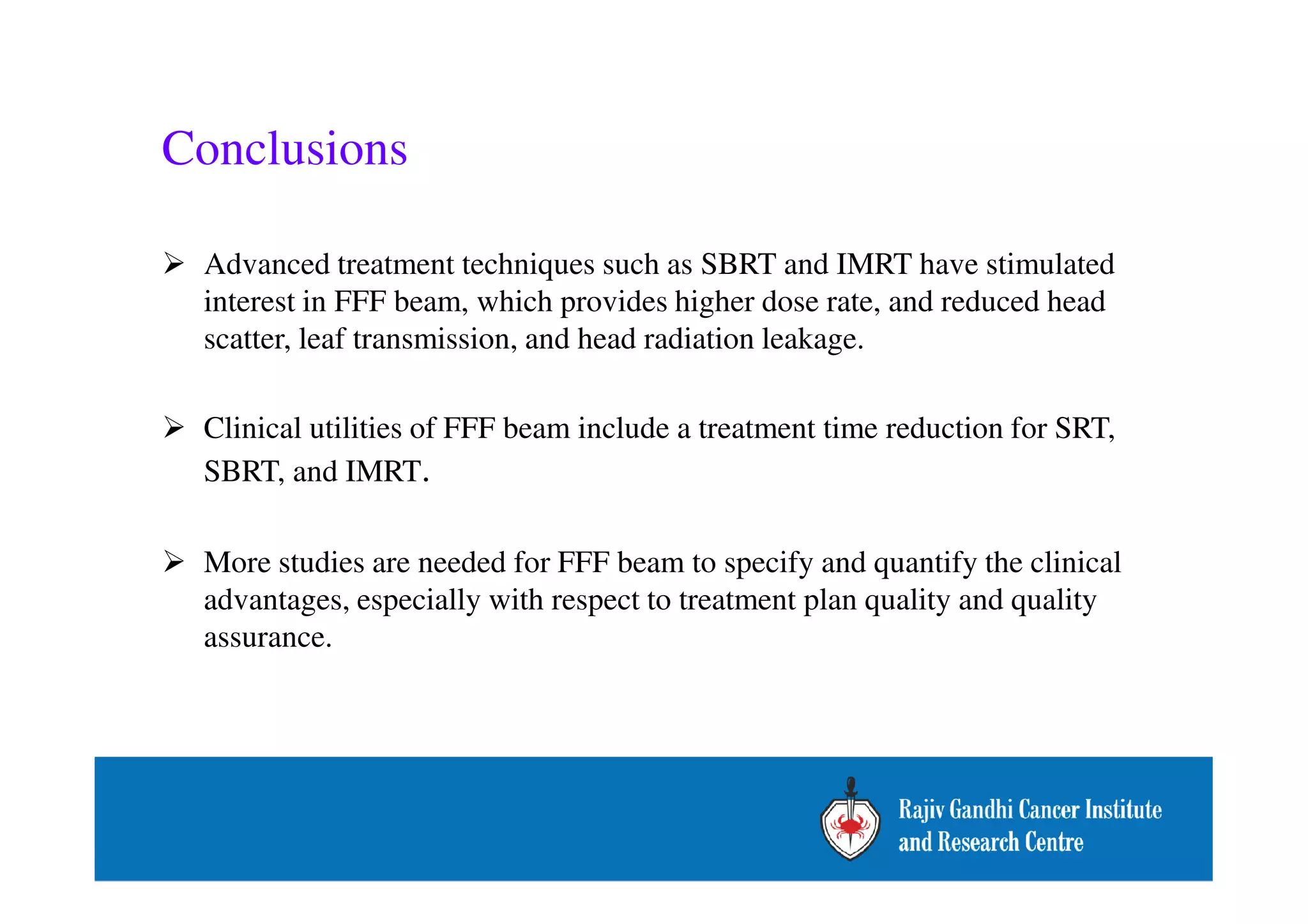 Conclusions 
 Advanced treatment techniques such as SBRT and IMRT have stimulated 
interest in FFF beam, which provides higher dose rate, and reduced head 
scatter, leaf transmission, and head radiation leakage. 
 Clinical utilities of FFF beam include a treatment time reduction for SRT, 
SBRT, and IMRT. 
 More studies are needed for FFF beam to specify and quantify the clinical 
advantages, especially with respect to treatment plan quality and quality 
assurance. 
 