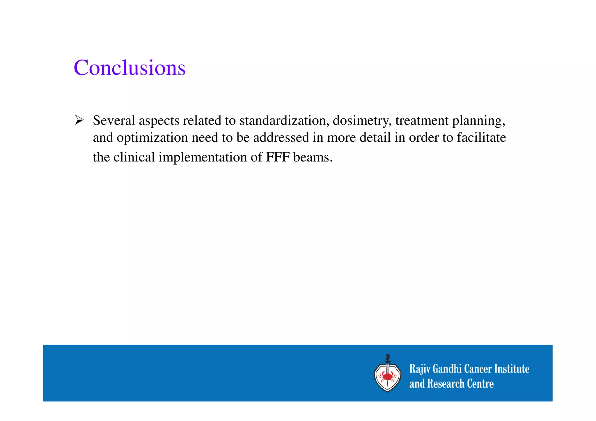 Conclusions 
 Several aspects related to standardization, dosimetry, treatment planning, 
and optimization need to be addressed in more detail in order to facilitate 
the clinical implementation of FFF beams. 
 
