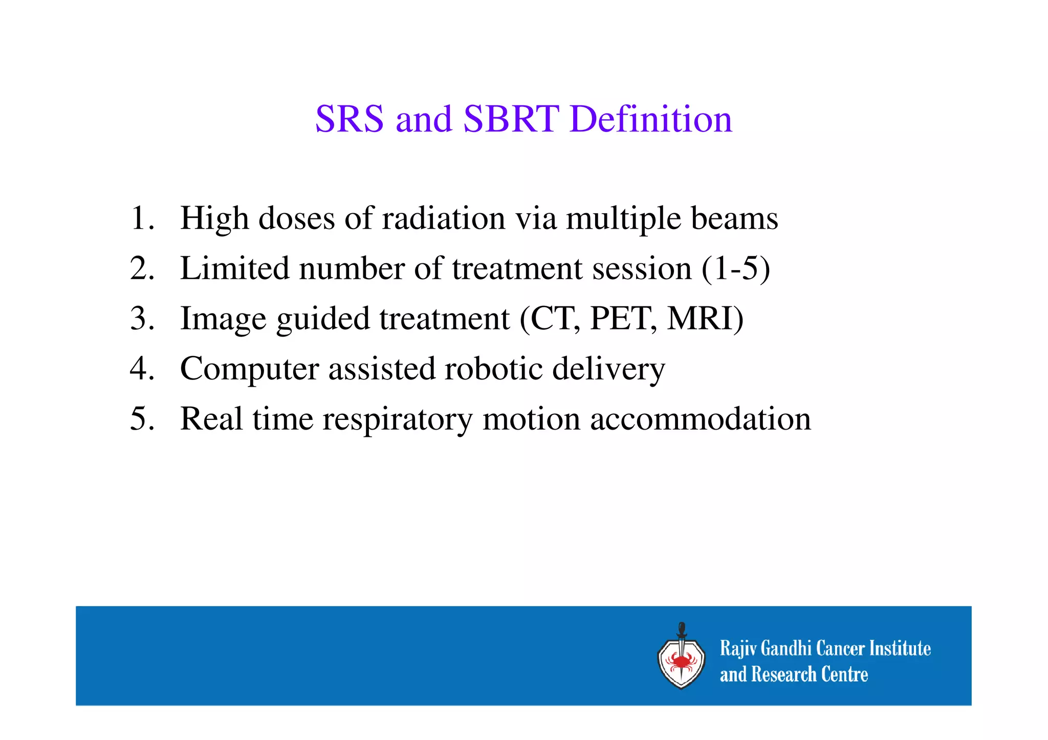 SRS and SBRT Definition 
1. High doses of radiation via multiple beams 
2. Limited number of treatment session (1-5) 
3. Image guided treatment (CT, PET, MRI) 
4. Computer assisted robotic delivery 
5. Real time respiratory motion accommodation 
 