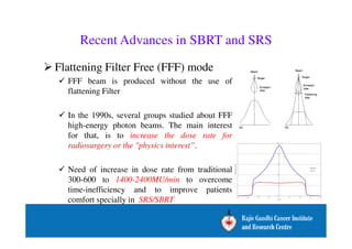 Recent Advances in SBRT and SRS 
Flattening Filter Free (FFF) mode 
 FFF beam is produced without the use of 
flattening Filter 
 In the 1990s, several groups studied about FFF 
high-energy photon beams. The main interest 
for that, is to increase the dose rate for 
radiosurgery or the physics interest”. 
 Need of increase in dose rate from traditional 
300-600 to 1400-2400MU/min to overcome 
time-inefficiency and to improve patients 
comfort specially in SRS/SBRT 
 