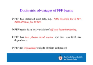 Dosimetric advantages of FFF beams 
 FFF has increased dose rate, e.g., 1400 MU/min for 6 MV, 
2400 MU/min for 10 MV. 
 FFF beams have less variation of off-axis beam hardening. 
 FFF has less photon head scatter and thus less field size 
dependence. 
 FFF has less leakage outside of beam collimation 
 