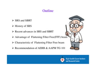 Outline 
 SRS and SBRT 
 History of SRS 
 Recent advances in SRS and SBRT 
 Advantage of Flattening Filter Free(FFF) beam 
 Characteristic of Flattening Filter Free beam 
 Recommendation of AERB  AAPM TG 101 
 