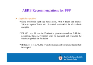 AERB Recommendations for FFF 
 Depth dose profiles 
Dose profile for field size 5cm x 5cm, 10cm x 10cm and 20cm x 
20cm at depth of Dmax and 10cm shall be recorded for all available 
energies 
FS 10 cm x 10 cm, the Dosimetric parameters such as field size, 
penumbra, flatness, symmetry shall be measured and evaluated the 
methods applied for flat beam 
If flatness is  ± 3%, the evaluation criteria of unflattend beam shall 
be adopted 
 