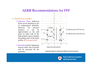AERB Recommendations for FFF 
 Depth dose profiles 
 Inflection Point: Inflection 
Point can be identified as per 
its mathematical definition. 
However, for practical 
purposes it can be 
approximated as the mid 
point on either side of the 
high gradient region (sharply 
descending part) of the beam 
profile. IP is located at h/2. 
 Penumbra:Lateral Separation 
beween either side of profile 
will be measured for the 
penumbra 
 
