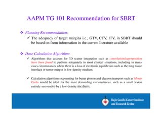 AAPM TG 101 Recommendation for SBRT 
 Planning Recommendation: 
 The adequacy of target margins i.e., GTV, CTV, ITV, in SBRT should 
be based on from information in the current literature available 
 Dose Calculation Algorithm: 
 Algorithms that account for 3D scatter integration such as convolution/superposition 
have been found to perform adequately in most clinical situations, including in many 
cases circumstances where there is a loss of electronic equilibrium such as the lung tissue 
interface or tumor margin in low-density medium. 
 Calculation algorithms accounting for better photon and electron transport such as Monte 
Carlo would be ideal for the most demanding circumstances, such as a small lesion 
entirely surrounded by a low-density medium. 
 