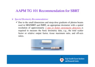 AAPM TG 101 Recommendation for SBRT 
 Special Dosimetry Recommendation: 
 Due to the small dimensions and steep dose gradients of photon beams 
used in SRS/SBRT and IMRT, an appropriate dosimeter with a spatial 
resolution of approximately 1 mm or better stereotactic detectors is 
required to measure the basic dosimetry data, e.g., the total scatter 
factor or relative output factor, tissue maximum ratio, and off-axis 
ratios. 
 