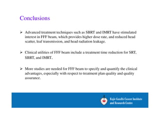 Conclusions 
 Advanced treatment techniques such as SBRT and IMRT have stimulated 
interest in FFF beam, which provides higher dose rate, and reduced head 
scatter, leaf transmission, and head radiation leakage. 
 Clinical utilities of FFF beam include a treatment time reduction for SRT, 
SBRT, and IMRT. 
 More studies are needed for FFF beam to specify and quantify the clinical 
advantages, especially with respect to treatment plan quality and quality 
assurance. 
 