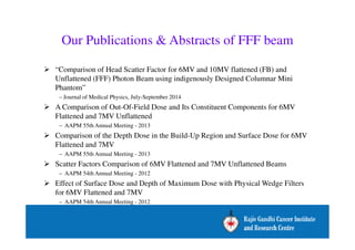 Our Publications  Abstracts of FFF beam 
 “Comparison of Head Scatter Factor for 6MV and 10MV flattened (FB) and 
Unflattened (FFF) Photon Beam using indigenously Designed Columnar Mini 
Phantom” 
– Journal of Medical Physics, July-September 2014 
 A Comparison of Out-Of-Field Dose and Its Constituent Components for 6MV 
Flattened and 7MV Unflattened 
– AAPM 55th Annual Meeting - 2013 
 Comparison of the Depth Dose in the Build-Up Region and Surface Dose for 6MV 
Flattened and 7MV 
– AAPM 55th Annual Meeting - 2013 
 Scatter Factors Comparison of 6MV Flattened and 7MV Unflattened Beams 
– AAPM 54th Annual Meeting - 2012 
 Effect of Surface Dose and Depth of Maximum Dose with Physical Wedge Filters 
for 6MV Flattened and 7MV 
– AAPM 54th Annual Meeting - 2012 
 