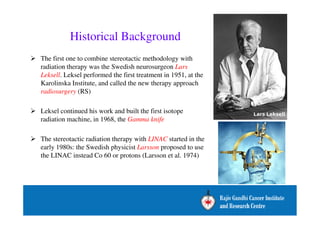 Historical Background 
 The first one to combine stereotactic methodology with 
radiation therapy was the Swedish neurosurgeon Lars 
Leksell. Leksel performed the first treatment in 1951, at the 
Karolinska Institute, and called the new therapy approach 
radiosurgery (RS) 
 Leksel continued his work and built the first isotope 
radiation machine, in 1968, the Gamma knife 
 The stereotactic radiation therapy with LINAC started in the 
early 1980s: the Swedish physicist Larsson proposed to use 
the LINAC instead Co 60 or protons (Larsson et al. 1974) 
 