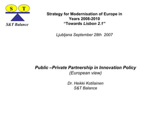 Strategy for Modernisation of Europe in Years 2008-2010 “Towards  Lisbon 2.1” Ljubljana September 28th  2007 Public –Private Partnership in Innovation Policy (European view) Dr. Heikki Kotilainen S&T Balance S T S&T Balance 