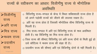 jkT;ksa ds oxzhdj.k dk vk/kkj% fothxh’kq jkT; ls HkkSxksfyd
vofLFkfr
fothxh’kq
jkT;
vfj jkT;
fe= jkT;
e/;e jkT;
mnklhu
jkT;
o foftxh’kq jkT;&e.My ds dsUnz esa fLFkr “kfDr”kkyh jkT; gksrk gS
tks vius iM+kslh jkT;ksa dks thrus dh ykylk j[krk gSA
o vfj og jkT; gksrk gS ftldh HkkSxksfyd lhek foftxh’kqq jkT; ls
feyrh gSA
o fe= jkT;&e.My esa vfj ,oa foftxh’kq jkT; ds e/; vofLFkr
gksrh gSA ;g foftxh’kq dk fe= jkT; gksrk gSA
o ftl jkT; dh lhek,a foftxh’kq ,oa vfj jkT; nakasuksa ls feyh gqbZ gks
mls dkSfVY; us e/;e jkT; dh laKk nh gSA
o mnklhu jkT; dh lhek,a vfj ,oa foftxh’kq nksuksa ls ugha feyrh gSA
14 August 2015 13
 