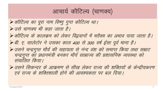 vkpk;Z dkSfVY; ¼pk.kD;½
dkSfVY; dk iwjk uke fo’.kq xqIr dkSfVY; FkkA
mls pk.kD; Hkh dgk tkrk gSA
dkSfVY; ds dkydze dks ysdj fo}okuksa esa erSD; dk vHkko ik;k tkrk gSA
ch- ,- lkysVksj us mldk dky 400 ls 300 o’kZ bZlk iwoZ ekuk gSA
mlus pUnzxqIr ekS;Z dh lgk;rk ls uaUn oa”k dks lekIr fd;k rFkk lezkV
pUnzxqIr dk iz/kkuea=h cudj ekS;Z lkezkT; dh iz”kklfud O;oLFkk dks
lapkfyr fd;kA
mlus fldUnj ds vkdze.k ls lh[k ysdj jkT; dh “kfDr;ksa ds dsUnzh;dj.k
,oa jkT; ds “kfDr”kkyh gksus dh vko”;drk ij cy fn;kA
14 August 2015 3
 