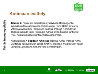 Kotimaan esittely
Tehtävänanto oppilaille




                          Tilanne 2: Riikka vie saksalaisen ystävänsä Hesburgerille
                          syömään aitoa suomalaista roskaruokaa. Paris Hilton ilmestyy
                          yhtäkkiä ovelle Kimi Räikkösen kanssa. Paris ja Kimi tulevat
                          iloisesti suoraan kohti Riikkaa ja Annaa aivan kuin he tuntisivat
                          tytöt. Keskustelussa vilahtaa yllättäviä teemoja.

                          Keskustelkaa 4 oppilaan ryhmissä (Riikka, Anna, Paris ja Kimi).
                          Ujuttakaa keskusteluun sanat: kirahvi, skootteri, maalaistalo, koivu,
                          voikukka, jalkapallo, liikennevalo ja vesiämpäri.




    2
 
