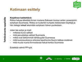 Kotimaan esittely

                          Kirjallinen kotitehtävä:
Tehtävänanto oppilaille




                          Riikka haluaa lähettää Annan mukana Saksaan koulua varten powerpoint-
                          esityksen Suomesta. Riikka on kuitenkin tumpelo tietokoneen käyttäjä ja
                          hän delegoi sinut tekemään esityksen hänen puolestaan.

                          Joten tee esitys ja mieti
                          - millaisia kuvia valitset
                          - mitä perustietoja valitset Suomesta
                          - mitkä ovat tärkeimmät nähtävyydet Suomessa
                          - mitä kuuluisuuksia ja erikoisia tapahtumia Suomi kätkee sisäänsä
                          - mitä muuta nuoria kiinnostavaa haluat kertoa Suomesta

                          Esitelkää valmiit PP-työt.




3
 