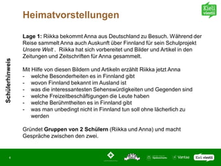 Heimatvorstellungen

                 Lage 1: Riikka bekommt Anna aus Deutschland zu Besuch. Während der
                 Reise sammelt Anna auch Auskunft über Finnland für sein Schulprojekt
                 Unsere Welt . Riikka hat sich vorbereitet und Bilder und Artikel in den
                 Zeitungen und Zeitschriften für Anna gesammelt.
Schülerhinweis




                 Mit Hilfe von diesen Bildern und Artikeln erzählt Riikka jetzt Anna
                 - welche Besonderheiten es in Finnland gibt
                 - wovon Finnland bekannt im Ausland ist
                 - was die interessantesten Sehenswürdigkeiten und Gegenden sind
                 - welche Freizeitbeschäftigungen die Leute haben
                 - welche Berühmtheiten es in Finnland gibt
                 - was man unbedingt nicht in Finnland tun soll ohne lächerlich zu
                     werden

                 Gründet Gruppen von 2 Schülern (Riikka und Anna) und macht
                 Gespräche zwischen den zwei.


       4
 