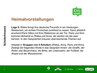 Heimatvorstallungen
Schülerhinweis




                 Lage 2: Riikka bringt ihre deutsche Freundin in ein Hesburger-
                 Restaurant, um echtes Finnisches Junkfood zu essen. Ganz plötzlich
                 erscheint Paris Hilton mit Kimi Räikkönen an der Tür. Paris und Kimi
                 kommen lächelnd zu Riikka und Anna, als würden sie die zwei
                 kennen. In den Gesprächen kreuzen überraschende Themen auf.

                 Arbeitet in Gruppen von 4 Schülern (Riikka, Anna, Paris und Kimi).
                 Zwängt die folgenden Worte in das Gespräch hinein: die Giraffe, der
                 Roller, das Bauernhaus, die Birke, der Löwenzahn, der Fußball, die
                 Ampel und der Wassereimer.




 5
 