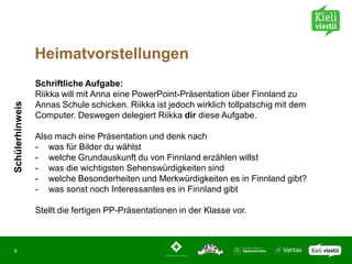 Heimatvorstellungen
                 Schriftliche Aufgabe:
                 Riikka will mit Anna eine PowerPoint-Präsentation über Finnland zu
Schülerhinweis




                 Annas Schule schicken. Riikka ist jedoch wirklich tollpatschig mit dem
                 Computer. Deswegen delegiert Riikka dir diese Aufgabe.

                 Also mach eine Präsentation und denk nach
                 - was für Bilder du wählst
                 - welche Grundauskunft du von Finnland erzählen willst
                 - was die wichtigsten Sehenswürdigkeiten sind
                 - welche Besonderheiten und Merkwürdigkeiten es in Finnland gibt?
                 - was sonst noch Interessantes es in Finnland gibt

                 Stellt die fertigen PP-Präsentationen in der Klasse vor.



6
 