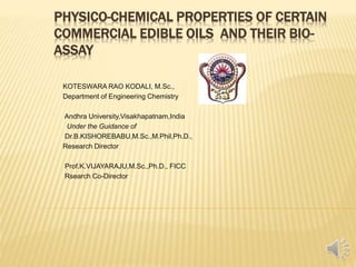 PHYSICO-CHEMICAL PROPERTIES OF CERTAIN
COMMERCIAL EDIBLE OILS AND THEIR BIO-
ASSAY
KOTESWARA RAO KODALI, M.Sc.,
Department of Engineering Chemistry
Andhra University,Visakhapatnam,India
Under the Guidance of
Dr.B.KISHOREBABU,M.Sc.,M.Phil,Ph.D.,
Research Director
Prof.K.VIJAYARAJU,M.Sc.,Ph.D., FICC
Rsearch Co-Director
 