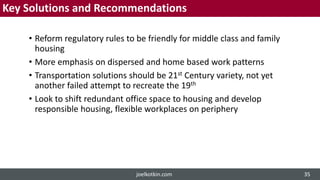 Key Solutions and Recommendations
• Reform regulatory rules to be friendly for middle class and family
housing
• More emphasis on dispersed and home based work patterns
• Transportation solutions should be 21st Century variety, not yet
another failed attempt to recreate the 19th
• Look to shift redundant office space to housing and develop
responsible housing, flexible workplaces on periphery
joelkotkin.com 35
 