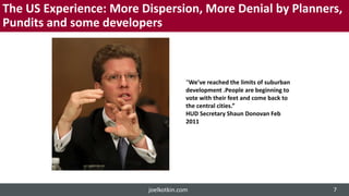 The US Experience: More Dispersion, More Denial by Planners,
Pundits and some developers
“We’ve reached the limits of suburban
development .People are beginning to
vote with their feet and come back to
the central cities.”
HUD Secretary Shaun Donovan Feb
2011
joelkotkin.com 7
 