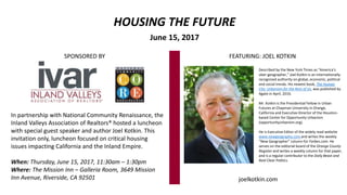 HOUSING THE FUTURE
June 15, 2017
Described by the New York Times as “America’s
uber-geographer,” Joel Kotkin is an internationally-
recognized authority on global, economic, political
and social trends. His newest book, The Human
City: Urbanism for the Rest of Us, was published by
Agate in April, 2016.
Mr. Kotkin is the Presidential Fellow in Urban
Futures at Chapman University in Orange,
California and Executive Director of the Houston-
based Center for Opportunity Urbanism
(opportunityurbanism.org).
He is Executive Editor of the widely read website
www.newgeography.com and writes the weekly
“New Geographer” column for Forbes.com. He
serves on the editorial board of the Orange County
Register and writes a weekly column for that paper,
and is a regular contributor to the Daily Beast and
Real Clear Politics.
SPONSORED BY
joelkotkin.com
In partnership with National Community Renaissance, the
Inland Valleys Association of Realtors® hosted a luncheon
with special guest speaker and author Joel Kotkin. This
invitation only, luncheon focused on critical housing
issues impacting California and the Inland Empire.
When: Thursday, June 15, 2017, 11:30am – 1:30pm
Where: The Mission Inn – Galleria Room, 3649 Mission
Inn Avenue, Riverside, CA 92501
FEATURING: JOEL KOTKIN
 