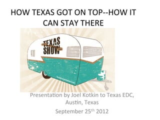  
HOW	
  TEXAS	
  GOT	
  ON	
  TOP-­‐-­‐HOW	
  IT	
  
         CAN	
  STAY	
  THERE	
  
                     	
  




       Presenta8on	
  by	
  Joel	
  Kotkin	
  to	
  Texas	
  EDC,	
  
                       Aus8n,	
  Texas	
  
                September	
  25th	
  2012	
  
 