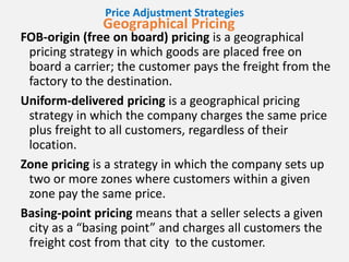 Price Adjustment Strategies
Geographical Pricing
FOB-origin (free on board) pricing is a geographical
pricing strategy in which goods are placed free on
board a carrier; the customer pays the freight from the
factory to the destination.
Uniform-delivered pricing is a geographical pricing
strategy in which the company charges the same price
plus freight to all customers, regardless of their
location.
Zone pricing is a strategy in which the company sets up
two or more zones where customers within a given
zone pay the same price.
Basing-point pricing means that a seller selects a given
city as a “basing point” and charges all customers the
freight cost from that city to the customer.
 