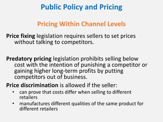 Public Policy and Pricing
Pricing Within Channel Levels
Price fixing legislation requires sellers to set prices
without talking to competitors.
Predatory pricing legislation prohibits selling below
cost with the intention of punishing a competitor or
gaining higher long-term profits by putting
competitors out of business.
Price discrimination is allowed if the seller:
• can prove that costs differ when selling to different
retailers
• manufactures different qualities of the same product for
different retailers
 